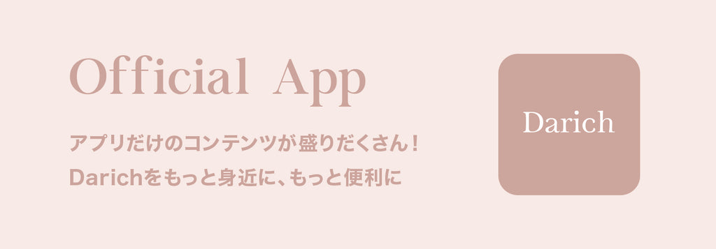 Official App アプリだけのコンテンツが盛りだくさん！ Darichをもっと身近に、もっと便利に